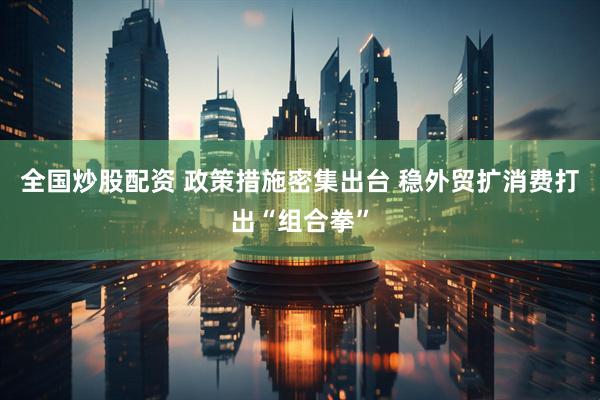 全国炒股配资 政策措施密集出台 稳外贸扩消费打出“组合拳”