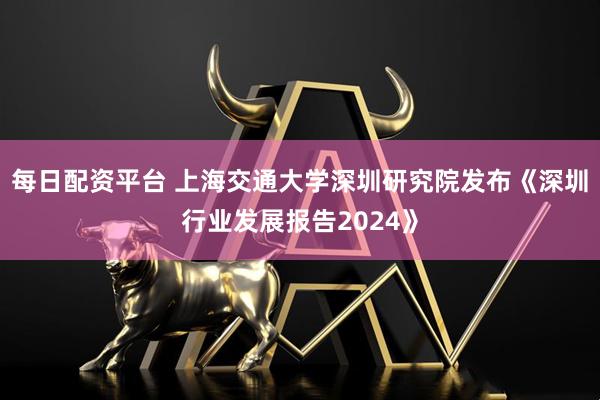 每日配资平台 上海交通大学深圳研究院发布《深圳行业发展报告2024》