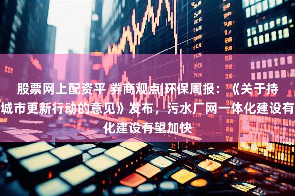 股票网上配资平 券商观点|环保周报：《关于持续推进城市更新行动的意见》发布，污水厂网一体化建设有望加快