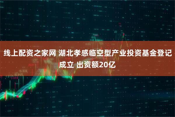线上配资之家网 湖北孝感临空型产业投资基金登记成立 出资额20亿