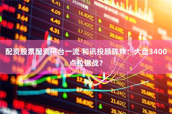 配资股票配资平台一流 和讯投顾陈炜：大盘3400点拉锯战？