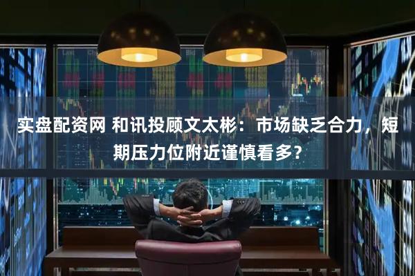 实盘配资网 和讯投顾文太彬：市场缺乏合力，短期压力位附近谨慎看多？