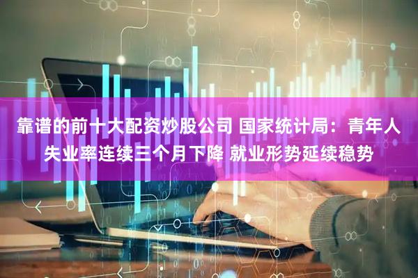 靠谱的前十大配资炒股公司 国家统计局：青年人失业率连续三个月下降 就业形势延续稳势