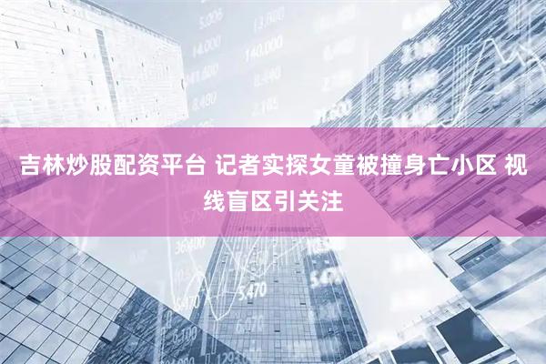 吉林炒股配资平台 记者实探女童被撞身亡小区 视线盲区引关注