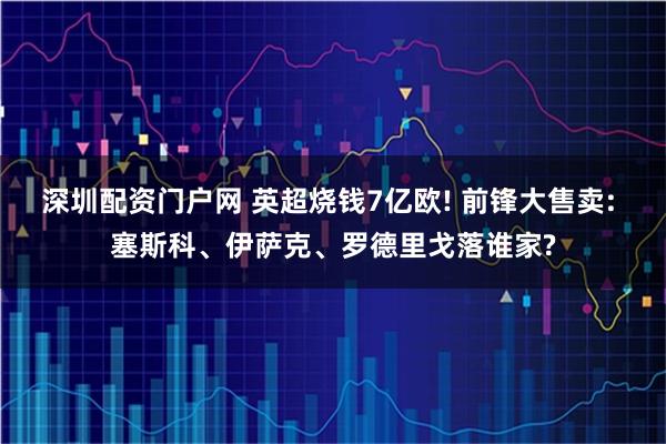 深圳配资门户网 英超烧钱7亿欧! 前锋大售卖: 塞斯科、伊萨克、罗德里戈落谁家?