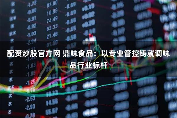 配资炒股官方网 鼎味食品：以专业管控铸就调味品行业标杆