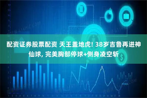 配资证券股票配资 天王盖地虎! 38岁吉鲁再进神仙球, 完美胸部停球+侧身凌空斩