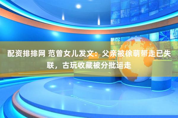 配资排排网 范曾女儿发文：父亲被徐萌带走已失联，古玩收藏被分批运走