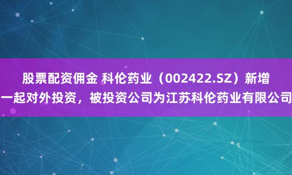 股票配资佣金 科伦药业（002422.SZ）新增一起对外投资，被投资公司为江苏科伦药业有限公司