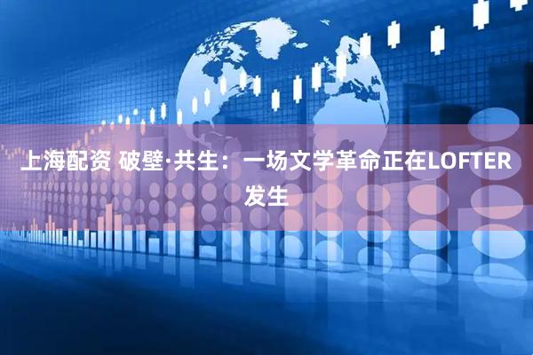 上海配资 破壁·共生：一场文学革命正在LOFTER发生