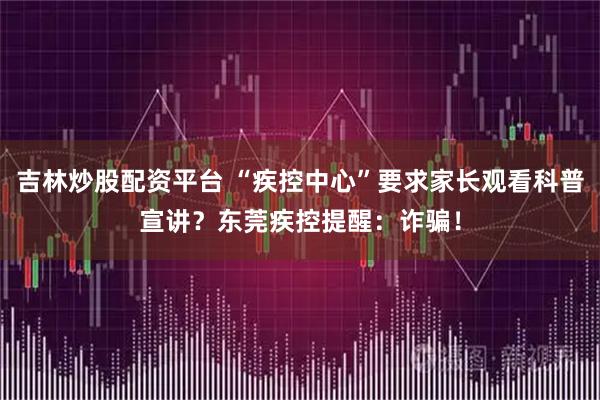 吉林炒股配资平台 “疾控中心”要求家长观看科普宣讲？东莞疾控提醒：诈骗！