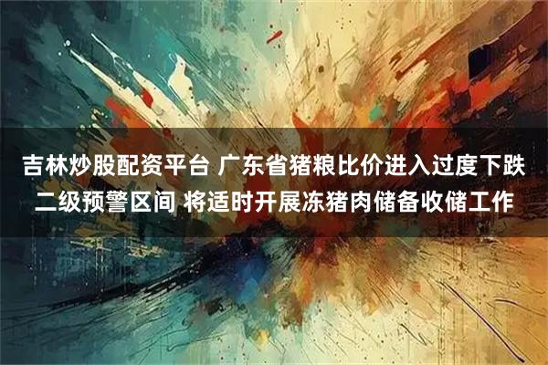 吉林炒股配资平台 广东省猪粮比价进入过度下跌二级预警区间 将适时开展冻猪肉储备收储工作