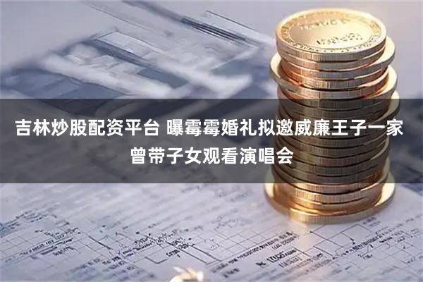 吉林炒股配资平台 曝霉霉婚礼拟邀威廉王子一家 曾带子女观看演唱会