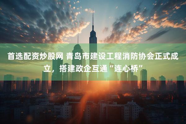 首选配资炒股网 青岛市建设工程消防协会正式成立，搭建政企互通“连心桥”