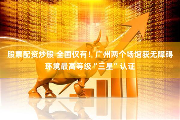 股票配资炒股 全国仅有！广州两个场馆获无障碍环境最高等级“三星”认证