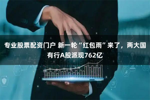 专业股票配资门户 新一轮“红包雨”来了，两大国有行A股派现762亿