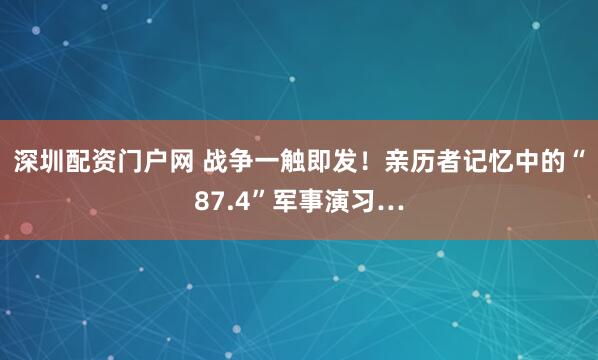 深圳配资门户网 战争一触即发！亲历者记忆中的“87.4”军事演习…