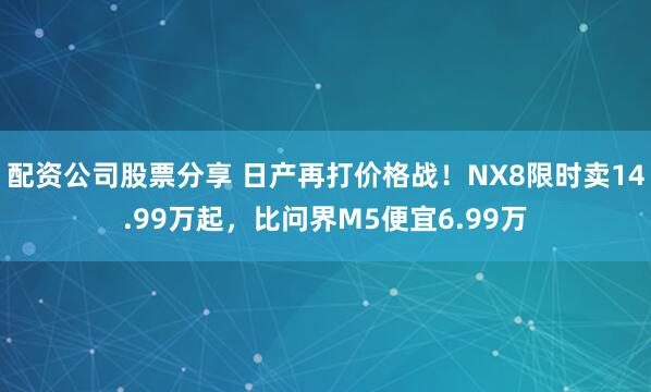 配资公司股票分享 日产再打价格战！NX8限时卖14.99万起，比问界M5便宜6.99万