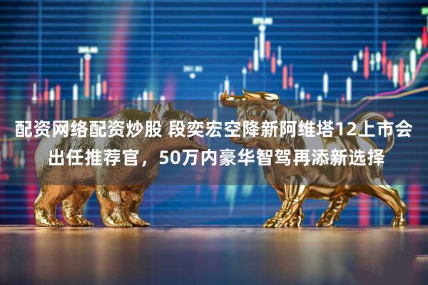 配资网络配资炒股 段奕宏空降新阿维塔12上市会 出任推荐官，50万内豪华智驾再添新选择