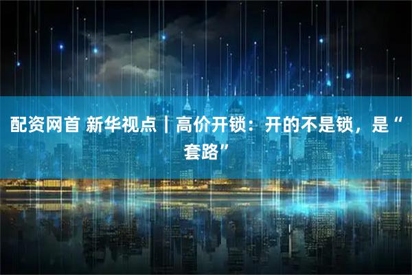 配资网首 新华视点｜高价开锁：开的不是锁，是“套路”
