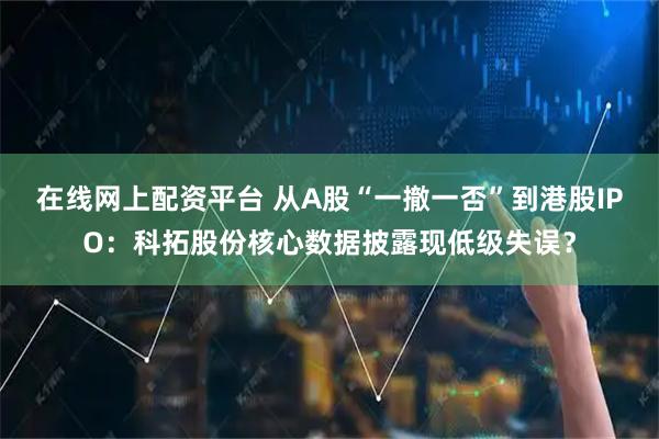 在线网上配资平台 从A股“一撤一否”到港股IPO：科拓股份核心数据披露现低级失误？